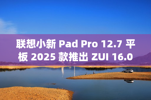 联想小新 Pad Pro 12.7 平板 2025 款推出 ZUI 16.0.20.041 稳定版，新增 TypeC 联网等功能，提升用户体验