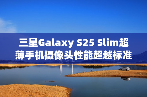 三星Galaxy S25 Slim超薄手机摄像头性能超越标准版
