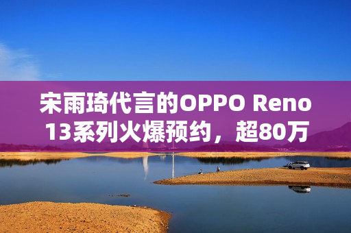 宋雨琦代言的OPPO Reno13系列火爆预约，超80万人期待发布