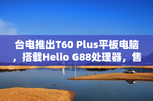台电推出T60 Plus平板电脑，搭载Helio G88处理器，售价仅789元！