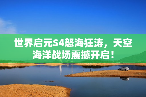 世界启元S4怒海狂涛，天空海洋战场震撼开启！