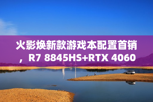 火影焕新款游戏本配置首销，R7 8845HS+RTX 4060豪华配置仅售6999元