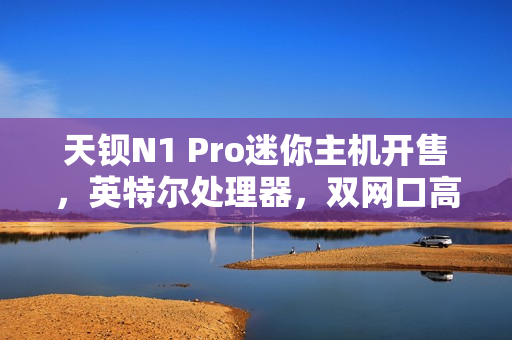 天钡N1 Pro迷你主机开售，英特尔处理器，双网口高速体验，超值价格799元起