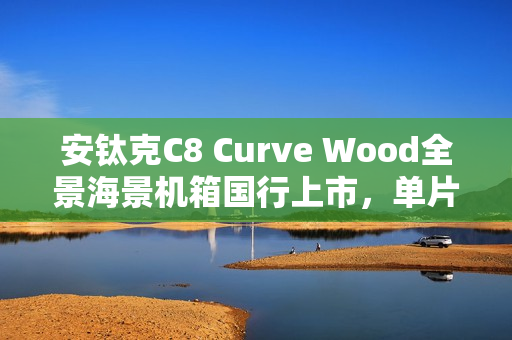 安钛克C8 Curve Wood全景海景机箱国行上市，单片曲面弯玻与木饰板设计，售价859元起