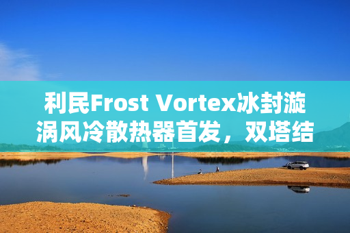 利民Frost Vortex冰封漩涡风冷散热器首发，双塔结构配七热管，仅售299元