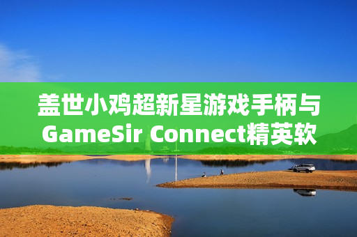 盖世小鸡超新星游戏手柄与GameSir Connect精英软件的完美适配，自定义功能体验升级
