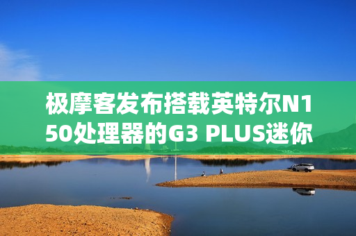 极摩客发布搭载英特尔N150处理器的G3 PLUS迷你电脑，准系统售价569元