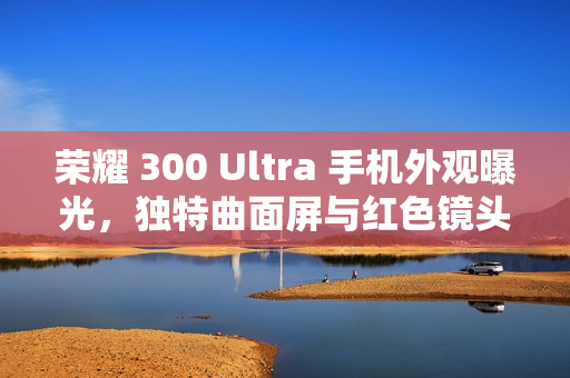 荣耀 300 Ultra 手机外观曝光，独特曲面屏与红色镜头标识引人注目