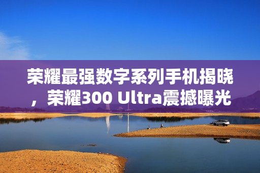 荣耀最强数字系列手机揭晓，荣耀300 Ultra震撼曝光