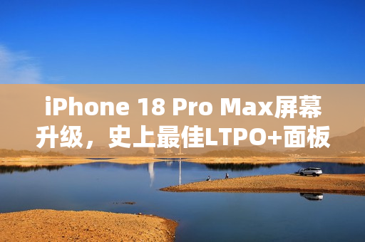 iPhone 18 Pro Max屏幕升级，史上最佳LTPO+面板，苹果领跑显示技术新纪元