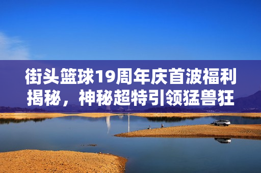 街头篮球19周年庆首波福利揭秘，神秘超特引领猛兽狂潮