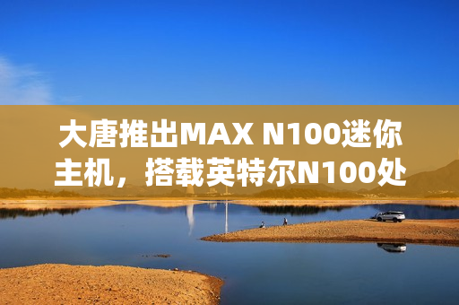 大唐推出MAX N100迷你主机，搭载英特尔N100处理器，双网口双HDMI接口，准系统仅售549元