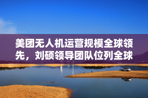 美团无人机运营规模全球领先，刘硕领导团队位列全球第一梯队