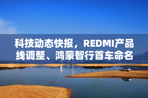 科技动态快报，REDMI产品线调整、鸿蒙智行首车命名S800及比亚迪蔚来汽车收购传闻回应