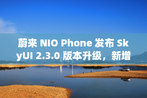 蔚来 NIO Phone 发布 SkyUI 2.3.0 版本升级，新增跨平台文件互传功能