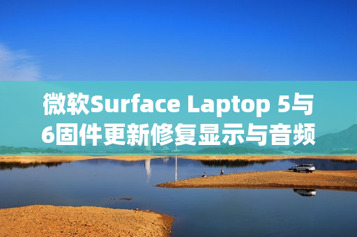 微软Surface Laptop 5与6固件更新修复显示与音频问题