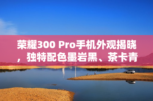 荣耀300 Pro手机外观揭晓，独特配色墨岩黑、茶卡青与星光沙