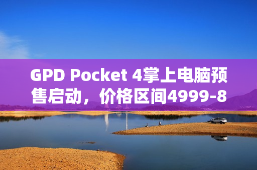 GPD Pocket 4掌上电脑预售启动，价格区间4999-8300元，11月27日开始预售