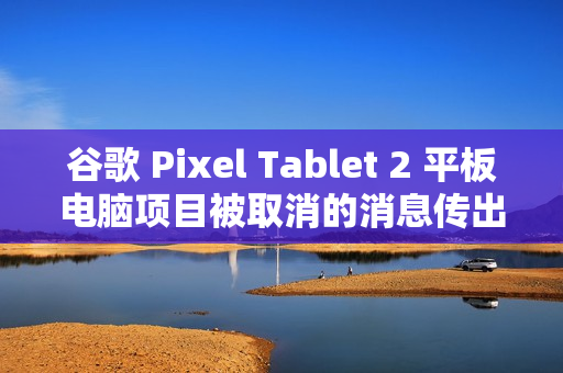 谷歌 Pixel Tablet 2 平板电脑项目被取消的消息传出