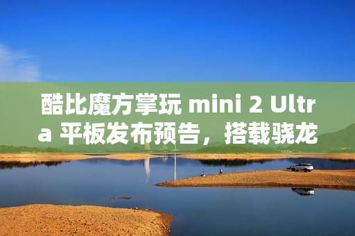 酷比魔方掌玩 mini 2 Ultra 平板发布预告，搭载骁龙 7+ Gen 3 处理器与强大硬件配置