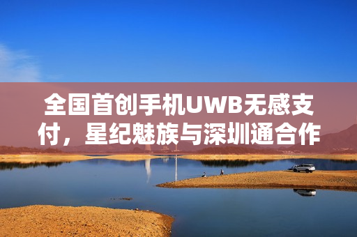 全国首创手机UWB无感支付,星纪魅族与深圳通合作实现云巴无感通行 全国首创手机UWB无感支付,星纪魅族与深圳通合作实现云巴无感通行