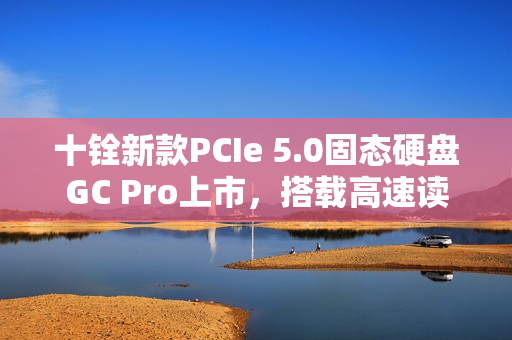 十铨新款PCIe 5.0固态硬盘GC Pro上市，搭载高速读写性能，售价亲民！