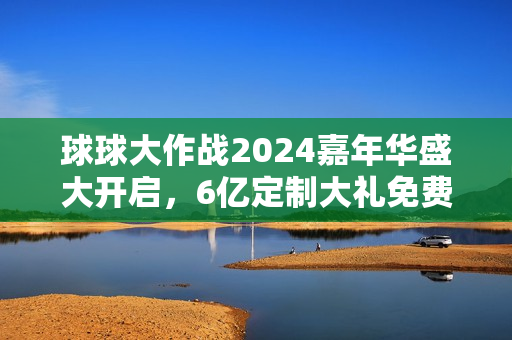 球球大作战2024嘉年华盛大开启，6亿定制大礼免费派送！