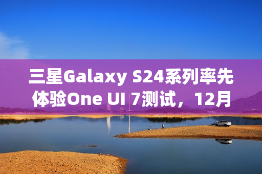 三星Galaxy S24系列率先体验One UI 7测试，12月启动招募体验者