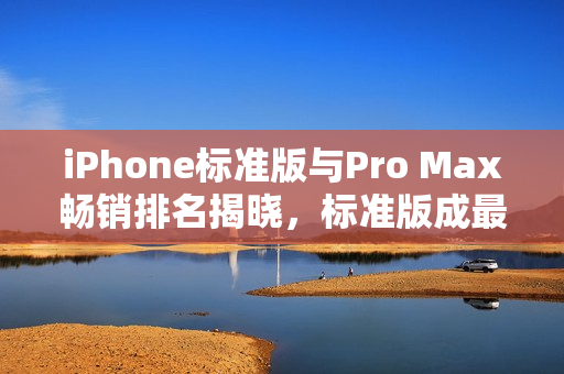 iPhone标准版与Pro Max畅销排名揭晓，标准版成最畅销机型