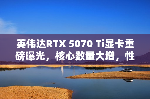 英伟达RTX 5070 Ti显卡重磅曝光，核心数量大增，性能飙升与TGP提升齐驱并进