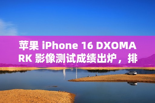 苹果 iPhone 16 DXOMARK 影像测试成绩出炉，排名第二，总分达 147 分