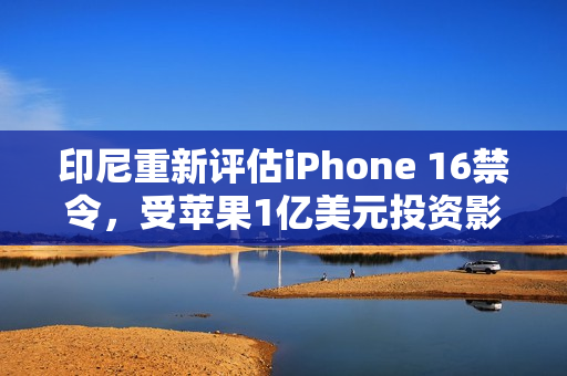 印尼重新评估iPhone 16禁令，受苹果1亿美元投资影响