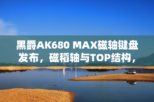 黑爵AK680 MAX磁轴键盘发布，磁稻轴与TOP结构，超值首发79元起