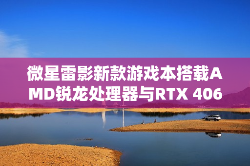微星雷影新款游戏本搭载AMD锐龙处理器与RTX 4060显卡重磅上市 微星雷影新款游戏本搭载AMD锐龙处理器与RTX 4060显卡重磅上市