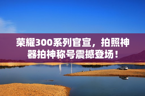 荣耀300系列官宣，拍照神器拍神称号震撼登场！