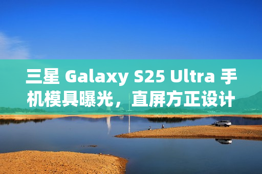 三星 Galaxy S25 Ultra 手机模具曝光，直屏方正设计新风尚