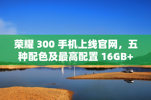 荣耀 300 手机上线官网，五种配色及最高配置 16GB+512GB 版本发布