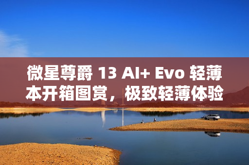 微星尊爵 13 AI+ Evo 轻薄本开箱图赏，极致轻薄体验，尽显尊贵风范