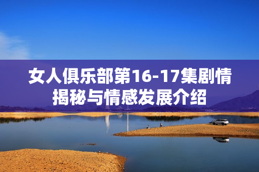 女人俱乐部第16-17集剧情揭秘与情感发展介绍 女人俱乐部第16-17集剧情揭秘与情感发展介绍