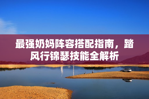 最强奶妈阵容搭配指南,踏风行锦瑟技能全解析 最强奶妈阵容搭配指南,踏风行锦瑟技能全解析