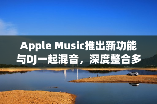 Apple Music推出新功能与DJ一起混音，深度整合多家DJ平台体验