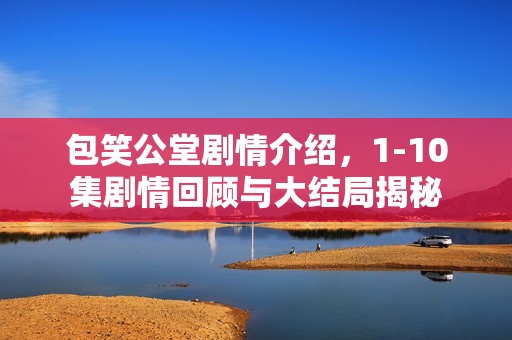 包笑公堂剧情介绍，1-10集剧情回顾与大结局揭秘