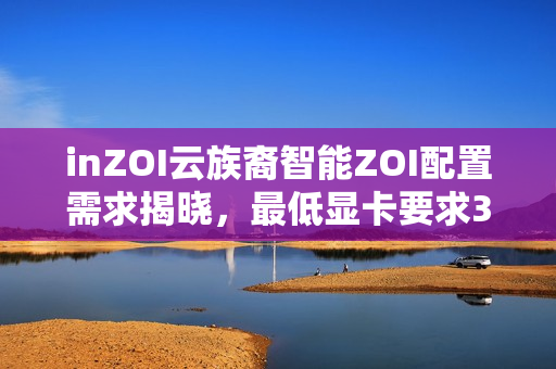 inZOI云族裔智能ZOI配置需求揭晓，最低显卡要求3060