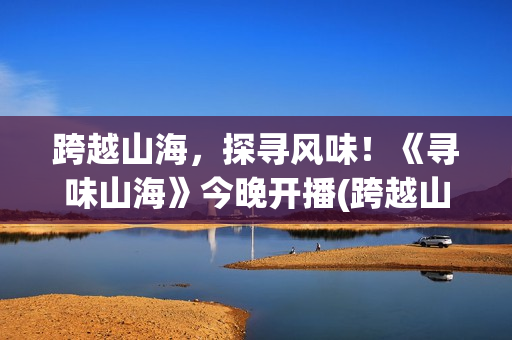 跨越山海，探寻风味！《寻味山海》今晚开播(跨越山海,感受生命的脉搏)