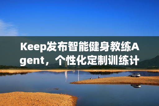 Keep发布智能健身教练Agent,个性化定制训练计划和方案 Keep发布智能健身教练Agent,个性化定制训练计划和方案