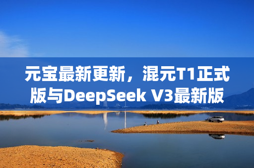 元宝最新更新，混元T1正式版与DeepSeek V3最新版联合发布
