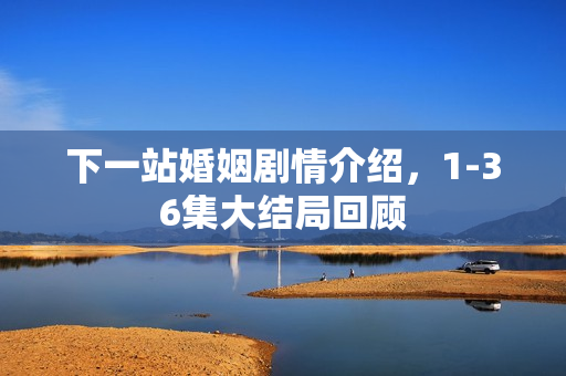 下一站婚姻剧情介绍，1-36集大结局回顾