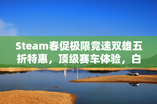 Steam春促极限竞速双雄五折特惠，顶级赛车体验，白菜价畅享！