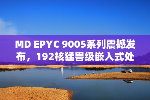 MD EPYC 9005系列震撼发布，192核猛兽级嵌入式处理器性能来袭