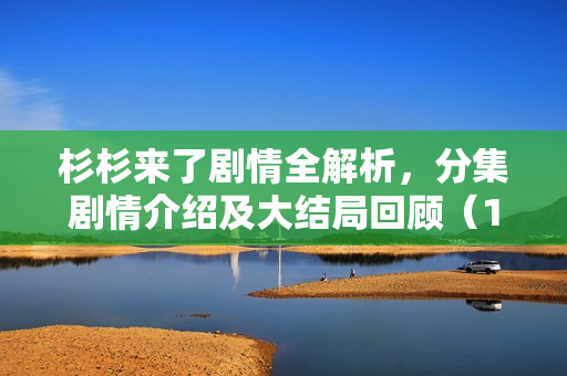 杉杉来了剧情全解析，分集剧情介绍及大结局回顾（1-34集）